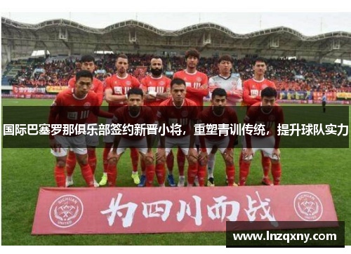 国际巴塞罗那俱乐部签约新晋小将，重塑青训传统，提升球队实力